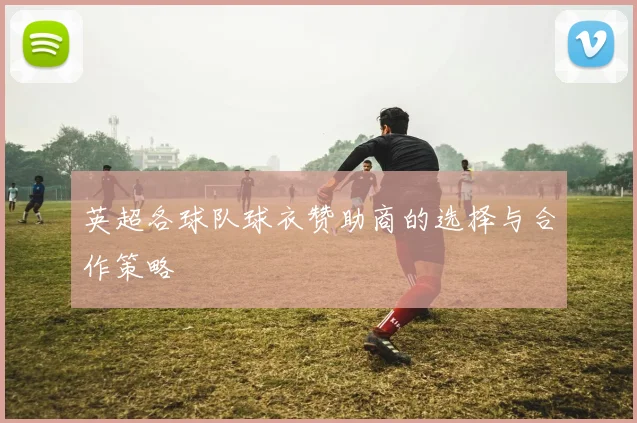 英超各球队球衣赞助商的选择与合作策略