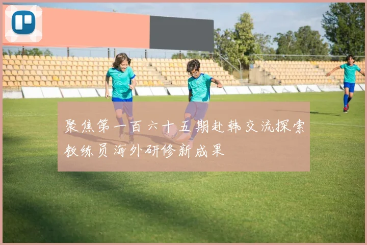 聚焦第一百六十五期赴韩交流探索教练员海外研修新成果