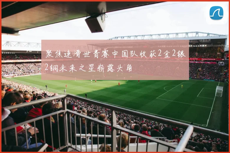 聚焦速滑世青赛中国队收获2金2银2铜未来之星崭露头角