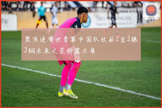 聚焦速滑世青赛中国队收获2金2银2铜未来之星崭露头角