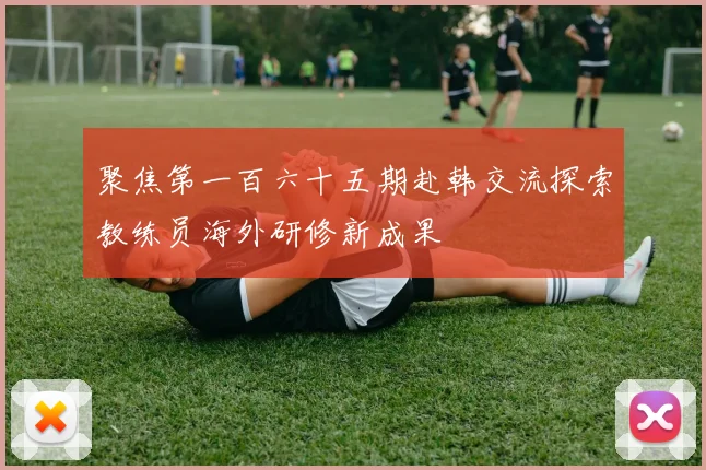 聚焦第一百六十五期赴韩交流探索教练员海外研修新成果