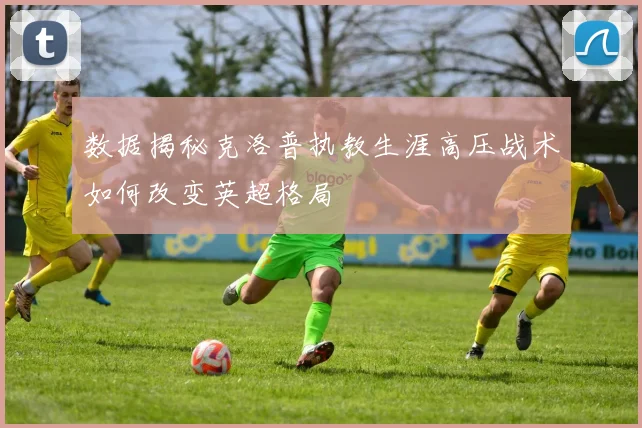 数据揭秘克洛普执教生涯高压战术如何改变英超格局